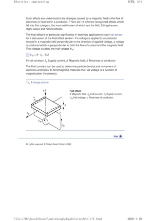 Such effects are understood to be changes caused by a magnetic field in the flow of
electricity or heat within a conductor. There are 12 different recognized effects which
fall into this category, the most well-known of which are the Hall, Ettingshausen,
Righi-Leduc and Nernst effects.
The Hall effect is of particular significance in technical applications (see Hall sensor
for a discussion of the Hall-effect sensor). If a voltage is applied to a conductor
located in a magnetic field perpendicular to the direction of applied voltage, a voltage
is produced which is perpendicular to both the flow of current and the magnetic field.
This voltage is called the Hall voltage UH:
UH = R · IV · B/d
R Hall constant, IV Supply current, B Magnetic field, d Thickness of conductor
The Hall constant can be used to determine particle density and movement of
electrons and holes. In ferromagnetic materials the Hall voltage is a function of
magnetization (hysteresis).
Enlarge picture
Hall effect
B Magnetic field, IH Hall current, IV Supply current,
UH Hall voltage, d Thickness of conductor.
All rights reserved. © Robert Bosch GmbH, 2002
页码，4/4
Electrical engineering
2008-1-10
file://D:boschboschdatenengphysikeltecheleff.html
 