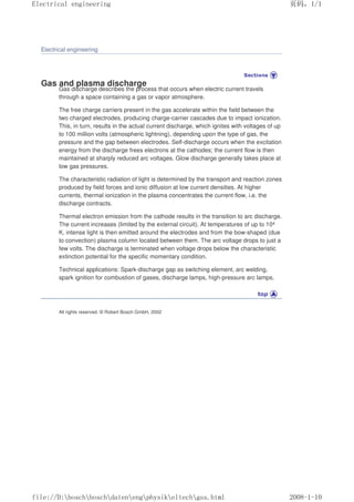 Electrical engineering
Gas and plasma discharge
Gas discharge describes the process that occurs when electric current travels
through a space containing a gas or vapor atmosphere.
The free charge carriers present in the gas accelerate within the field between the
two charged electrodes, producing charge-carrier cascades due to impact ionization.
This, in turn, results in the actual current discharge, which ignites with voltages of up
to 100 million volts (atmospheric lightning), depending upon the type of gas, the
pressure and the gap between electrodes. Self-discharge occurs when the excitation
energy from the discharge frees electrons at the cathodes; the current flow is then
maintained at sharply reduced arc voltages. Glow discharge generally takes place at
low gas pressures.
The characteristic radiation of light is determined by the transport and reaction zones
produced by field forces and ionic diffusion at low current densities. At higher
currents, thermal ionization in the plasma concentrates the current flow, i.e. the
discharge contracts.
Thermal electron emission from the cathode results in the transition to arc discharge.
The current increases (limited by the external circuit). At temperatures of up to 104
K, intense light is then emitted around the electrodes and from the bow-shaped (due
to convection) plasma column located between them. The arc voltage drops to just a
few volts. The discharge is terminated when voltage drops below the characteristic
extinction potential for the specific momentary condition.
Technical applications: Spark-discharge gap as switching element, arc welding,
spark ignition for combustion of gases, discharge lamps, high-pressure arc lamps.
All rights reserved. © Robert Bosch GmbH, 2002
页码，1/1
Electrical engineering
2008-1-10
file://D:boschboschdatenengphysikeltechgas.html
 