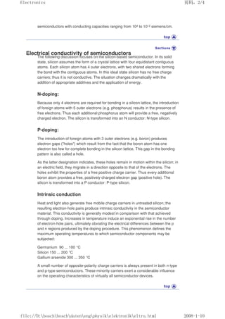 semiconductors with conducting capacities ranging from 104 to 10–2 siemens/cm.
Electrical conductivity of semiconductors
The following discussion focuses on the silicon-based semiconductor. In its solid
state, silicon assumes the form of a crystal lattice with four equidistant contiguous
atoms. Each silicon atom has 4 outer electrons, with two shared electrons forming
the bond with the contiguous atoms. In this ideal state silicon has no free charge
carriers; thus it is not conductive. The situation changes dramatically with the
addition of appropriate additives and the application of energy.
N-doping:
Because only 4 electrons are required for bonding in a silicon lattice, the introduction
of foreign atoms with 5 outer electrons (e.g. phosphorus) results in the presence of
free electrons. Thus each additional phosphorus atom will provide a free, negatively
charged electron. The silicon is transformed into an N conductor: N-type silicon.
P-doping:
The introduction of foreign atoms with 3 outer electrons (e.g. boron) produces
electron gaps (holes) which result from the fact that the boron atom has one
electron too few for complete bonding in the silicon lattice. This gap in the bonding
pattern is also called a hole.
As the latter designation indicates, these holes remain in motion within the silicon; in
an electric field, they migrate in a direction opposite to that of the electrons. The
holes exhibit the properties of a free positive charge carrier. Thus every additional
boron atom provides a free, positively-charged electron gap (positive hole). The
silicon is transformed into a P conductor: P-type silicon.
Intrinsic conduction
Heat and light also generate free mobile charge carriers in untreated silicon; the
resulting electron-hole pairs produce intrinsic conductivity in the semiconductor
material. This conductivity is generally modest in comparison with that achieved
through doping. Increases in temperature induce an exponential rise in the number
of electron-hole pairs, ultimately obviating the electrical differences between the p
and n regions produced by the doping procedure. This phenomenon defines the
maximum operating temperatures to which semiconductor components may be
subjected:
Germanium 90 ... 100 °C
Silicon 150 ... 200 °C
Gallium arsenide 300 ... 350 °C
A small number of opposite-polarity charge carriers is always present in both n-type
and p-type semiconductors. These minority carriers exert a considerable influence
on the operating characteristics of virtually all semiconductor devices.
页码，2/4
Electronics
2008-1-10
file://D:boschboschdatenengphysikelektronikeltro.html
 