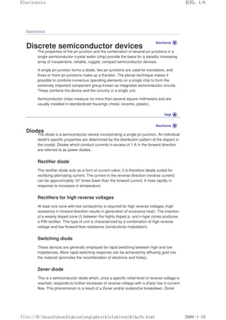 Electronics
Discrete semiconductor devices
The properties of the pn-junction and the combination of several pn-junctions in a
single semiconductor-crystal wafer (chip) provide the basis for a steadily increasing
array of inexpensive, reliable, rugged, compact semiconductor devices.
A single pn-junction forms a diode, two pn-junctions are used for transistors, and
three or more pn-junctions make up a thyristor. The planar technique makes it
possible to combine numerous operating elements on a single chip to form the
extremely important component group known as integrated semiconductor circuits.
These combine the device and the circuitry in a single unit.
Semiconductor chips measure no more than several square millimeters and are
usually installed in standardized housings (metal, ceramic, plastic).
Diodes
The diode is a semiconductor device incorporating a single pn-junction. An individual
diode's specific properties are determined by the distribution pattern of the dopant in
the crystal. Diodes which conduct currents in excess of 1 A in the forward direction
are referred to as power diodes.
Rectifier diode
The rectifier diode acts as a form of current valve; it is therefore ideally suited for
rectifying alternating current. The current in the reverse direction (reverse current)
can be approximately 107 times lower than the forward current. It rises rapidly in
response to increases in temperature.
Rectifiers for high reverse voltages
At least one zone with low conductivity is required for high reverse voltages (high
resistance in forward direction results in generation of excessive heat). The insertion
of a weakly doped zone (I) between the highly doped p- and n-type zones produces
a PIN rectifier. This type of unit is characterized by a combination of high reverse
voltage and low forward-flow resistance (conductivity modulation).
Switching diode
These devices are generally employed for rapid switching between high and low
impedances. More rapid switching response can be achieved by diffusing gold into
the material (promotes the recombination of electrons and holes).
Zener diode
This is a semiconductor diode which, once a specific initial level of reverse voltage is
reached, responds to further increases of reverse voltage with a sharp rise in current
flow. This phenomenon is a result of a Zener and/or avalanche breakdown. Zener
页码，1/8
Electronics
2008-1-10
file://D:boschboschdatenengphysikelektronikhalb.html
 