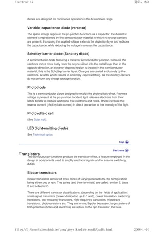 diodes are designed for continuous operation in this breakdown range.
Variable-capacitance diode (varactor)
The space charge region at the pn-junction functions as a capacitor; the dielectric
element is represented by the semiconductor material in which no charge carriers
are present. Increasing the applied voltage extends the depletion layer and reduces
the capacitance, while reducing the voltage increases the capacitance.
Schottky barrier diode (Schottky diode)
A semiconductor diode featuring a metal-to-semiconductor junction. Because the
electrons move more freely from the n-type silicon into the metal layer than in the
opposite direction, an electron-depleted region is created in the semiconductor
material; this is the Schottky barrier layer. Charges are carried exclusively by the
electrons, a factor which results in extremely rapid switching, as the minority carriers
do not perform any charge storage function.
Photodiode
This is a semiconductor diode designed to exploit the photovoltaic effect. Reverse
voltage is present at the pn-junction. Incident light releases electrons from their
lattice bonds to produce additional free electrons and holes. These increase the
reverse current (photovoltaic current) in direct proportion to the intensity of the light.
Photovoltaic cell
(See Solar cell).
LED (light-emitting diode)
See Technical optics.
Transistors
Two contiguous pn-junctions produce the transistor effect, a feature employed in the
design of components used to amplify electrical signals and to assume switching
duties.
Bipolar transistors
Bipolar transistors consist of three zones of varying conductivity, the configuration
being either pnp or npn. The zones (and their terminals) are called: emitter E, base
B and collector C.
There are different transistor classifications, depending on the fields of application:
small-signal transistors (power dissipation up to 1 watt), power transistors, switching
transistors, low-frequency transistors, high-frequency transistors, microwave
transistors, phototransistors etc. They are termed bipolar because charge carriers of
both polarities (holes and electrons) are active. In the npn transistor, the base
页码，2/8
Electronics
2008-1-10
file://D:boschboschdatenengphysikelektronikhalb.html
 