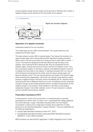 current's positive charge carriers (holes) control the flow of 100 times their number in
negative charge carriers (electrons) from the emitter to the collector.
Enlarge picture
Bipolar npn transistor (diagram).
Operation of a bipolar transistor
(explanation based on the npn transistor)
The emitter-base junction (EB) is forward biased. This causes electrons to be
injected into the base region.
The base-collector junction (BC) is reverse biased. This induces the formation of a
space-charge region with a strong electrical field. Significant coupling (transistor
effect) occurs if the two pn-junctions lie in close proximity to each other (in silicon ≈
10 µm). The electrons injected at the EB then diffuse through the base to the
collector. Upon entering the BC's electrical field, they are accelerated into the
collector region, whence they continue to flow in the form of collector current. Thus
the concentration gradient in the base is retained, and additional electrons continue
to migrate from the emitter to the collector. In standard transistors 99 % or more of
all the electrons emanating from the emitter reach the space-charge region and
become collector current. The few missing electrons are caught in the electron gaps
while traversing the p-doped base. Left to their own devices, these electrons would
produce a negative charge in the base; almost immediately (50 ns), repulsive forces
would bring the flow of additional electrons to a halt. A small base current comprised
of positive charge carriers (holes) provides partial or complete compensation for this
negative charge in the transistor. Small variations in the base current produce
substantial changes in the emitter-collector current. The npn transistor is a bipolar,
current-controlled semiconductor amplifier.
Field-effect transistors (FET)
In these devices, control of the current flow in a conductive path is exercised
essentially by an electric field. The field, in turn, is generated with voltage applied at
the control electrode, or gate. Field-effect transistors differ from their bipolar
counterparts in utilizing only a single type of charge carrier (electrons or holes),
giving rise to the alternate designation unipolar transistor. They are subdivided into
the following classifications:
 Junction-gate field-effect transitors (junction FET, JFET).
 Insulated-gate field-effect transistors, particularly MOS field-effect transistors
(MOSFET), in short: MOS transistors.
MOS transistors are well suited for application in highly-integrated circuitry. Power
页码，3/8
Electronics
2008-1-10
file://D:boschboschdatenengphysikelektronikhalb.html
 