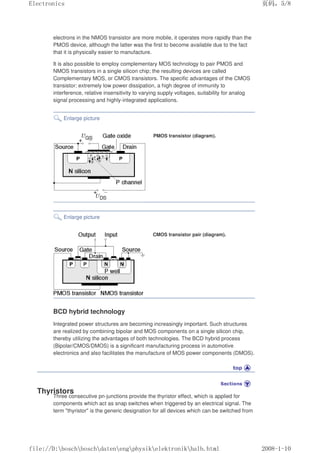 electrons in the NMOS transistor are more mobile, it operates more rapidly than the
PMOS device, although the latter was the first to become available due to the fact
that it is physically easier to manufacture.
It is also possible to employ complementary MOS technology to pair PMOS and
NMOS transistors in a single silicon chip; the resulting devices are called
Complementary MOS, or CMOS transistors. The specific advantages of the CMOS
transistor: extremely low power dissipation, a high degree of immunity to
interference, relative insensitivity to varying supply voltages, suitability for analog
signal processing and highly-integrated applications.
Enlarge picture
PMOS transistor (diagram).
Enlarge picture
CMOS transistor pair (diagram).
BCD hybrid technology
Integrated power structures are becoming increasingly important. Such structures
are realized by combining bipolar and MOS components on a single silicon chip,
thereby utilizing the advantages of both technologies. The BCD hybrid process
(Bipolar/CMOS/DMOS) is a significant manufacturing process in automotive
electronics and also facilitates the manufacture of MOS power components (DMOS).
Thyristors
Three consecutive pn-junctions provide the thyristor effect, which is applied for
components which act as snap switches when triggered by an electrical signal. The
term thyristor is the generic designation for all devices which can be switched from
页码，5/8
Electronics
2008-1-10
file://D:boschboschdatenengphysikelektronikhalb.html
 