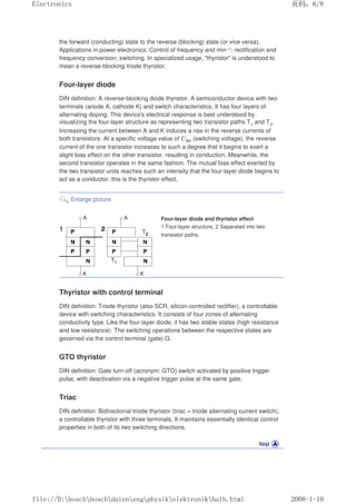 the forward (conducting) state to the reverse (blocking) state (or vice versa).
Applications in power electronics: Control of frequency and min–1; rectification and
frequency conversion; switching. In specialized usage, thyristor is understood to
mean a reverse-blocking triode thyristor.
Four-layer diode
DIN definition: A reverse-blocking diode thyristor. A semiconductor device with two
terminals (anode A, cathode K) and switch characteristics. It has four layers of
alternating doping. This device's electrical response is best understood by
visualizing the four-layer structure as representing two transistor paths T1 and T2.
Increasing the current between A and K induces a rise in the reverse currents of
both transistors. At a specific voltage value of UAK (switching voltage), the reverse
current of the one transistor increases to such a degree that it begins to exert a
slight bias effect on the other transistor, resulting in conduction. Meanwhile, the
second transistor operates in the same fashion. The mutual bias effect exerted by
the two transistor units reaches such an intensity that the four-layer diode begins to
act as a conductor: this is the thyristor effect.
Enlarge picture
Four-layer diode and thyristor effect
1 Four-layer structure, 2 Separated into two
transistor paths.
Thyristor with control terminal
DIN definition: Triode thyristor (also SCR, silicon-controlled rectifier), a controllable
device with switching characteristics. It consists of four zones of alternating
conductivity type. Like the four-layer diode, it has two stable states (high resistance
and low resistance). The switching operations between the respective states are
governed via the control terminal (gate) G.
GTO thyristor
DIN definition: Gate turn-off (acronym: GTO) switch activated by positive trigger
pulse, with deactivation via a negative trigger pulse at the same gate.
Triac
DIN definition: Bidirectional triode thyristor (triac = triode alternating current switch),
a controllable thyristor with three terminals. It maintains essentially identical control
properties in both of its two switching directions.
页码，6/8
Electronics
2008-1-10
file://D:boschboschdatenengphysikelektronikhalb.html
 