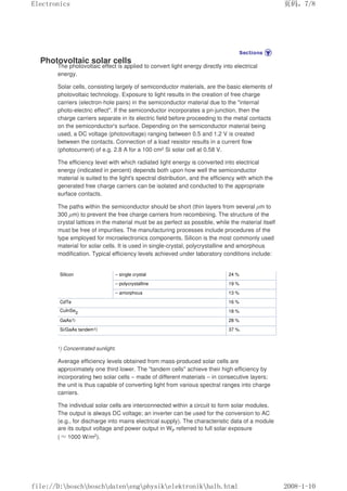 Photovoltaic solar cells
The photovoltaic effect is applied to convert light energy directly into electrical
energy.
Solar cells, consisting largely of semiconductor materials, are the basic elements of
photovoltaic technology. Exposure to light results in the creation of free charge
carriers (electron-hole pairs) in the semiconductor material due to the internal
photo-electric effect. If the semiconductor incorporates a pn-junction, then the
charge carriers separate in its electric field before proceeding to the metal contacts
on the semiconductor's surface. Depending on the semiconductor material being
used, a DC voltage (photovoltage) ranging between 0.5 and 1.2 V is created
between the contacts. Connection of a load resistor results in a current flow
(photocurrent) of e.g. 2.8 A for a 100 cm2 Si solar cell at 0.58 V.
The efficiency level with which radiated light energy is converted into electrical
energy (indicated in percent) depends both upon how well the semiconductor
material is suited to the light's spectral distribution, and the efficiency with which the
generated free charge carriers can be isolated and conducted to the appropriate
surface contacts.
The paths within the semiconductor should be short (thin layers from several µm to
300 µm) to prevent the free charge carriers from recombining. The structure of the
crystal lattices in the material must be as perfect as possible, while the material itself
must be free of impurities. The manufacturing processes include procedures of the
type employed for microelectronics components. Silicon is the most commonly used
material for solar cells. It is used in single-crystal, polycrystalline and amorphous
modification. Typical efficiency levels achieved under laboratory conditions include:
Silicon – single crystal 24 %
– polycrystalline 19 %
– amorphous 13 %
CdTe 16 %
CuInSe2 18 %
GaAs1) 28 %
Si/GaAs tandem1) 37 %.
1) Concentrated sunlight.
Average efficiency levels obtained from mass-produced solar cells are
approximately one third lower. The tandem cells achieve their high efficiency by
incorporating two solar cells – made of different materials – in consecutive layers;
the unit is thus capable of converting light from various spectral ranges into charge
carriers.
The individual solar cells are interconnected within a circuit to form solar modules.
The output is always DC voltage; an inverter can be used for the conversion to AC
(e.g., for discharge into mains electrical supply). The characteristic data of a module
are its output voltage and power output in WP referred to full solar exposure
(≈1000 W/m2).
页码，7/8
Electronics
2008-1-10
file://D:boschboschdatenengphysikelektronikhalb.html
 