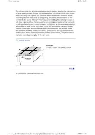 The ultimate objective is to develop inexpensive processes allowing the manufacture
of large-area solar cells. Proven procedures include extracting crystals from molten
mass, or cutting cast crystals into individual wafers and blocks. Research is now
extending into new areas such as strip pulling, foil casting and separation of thin
semiconductor layers. Although the energy generated by photovoltaic processes is
still more expensive than that provided by convential power stations, improvements
in cell manufacturing techniques, increases in efficiency, and large-scale production
will combine to allow further reductions in cost. For applications involving isolated
systems (consumers without external electrical connections) and minimal power
requirements (watches, pocket calculators), photovoltaics already represents the
best solution. With a worldwide installed power output of 1 GWP, the photovoltaics
market is currently growing by 16 % every year.
Enlarge picture
Solar cell
1 Light, 2 Electric field, 3 Metal contact.
All rights reserved. © Robert Bosch GmbH, 2002
页码，8/8
Electronics
2008-1-10
file://D:boschboschdatenengphysikelektronikhalb.html
 