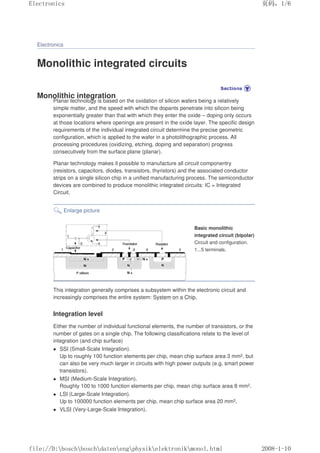 Electronics
Monolithic integrated circuits
Monolithic integration
Planar technology is based on the oxidation of silicon wafers being a relatively
simple matter, and the speed with which the dopants penetrate into silicon being
exponentially greater than that with which they enter the oxide – doping only occurs
at those locations where openings are present in the oxide layer. The specific design
requirements of the individual integrated circuit determine the precise geometric
configuration, which is applied to the wafer in a photolithographic process. All
processing procedures (oxidizing, etching, doping and separation) progress
consecutively from the surface plane (planar).
Planar technology makes it possible to manufacture all circuit componentry
(resistors, capacitors, diodes, transistors, thyristors) and the associated conductor
strips on a single silicon chip in a unified manufacturing process. The semiconductor
devices are combined to produce monolithic integrated circuits: IC = Integrated
Circuit.
Enlarge picture
Basic monolithic
integrated circuit (bipolar)
Circuit and configuration.
1...5 terminals.
This integration generally comprises a subsystem within the electronic circuit and
increasingly comprises the entire system: System on a Chip.
Integration level
Either the number of individual functional elements, the number of transistors, or the
number of gates on a single chip. The following classifications relate to the level of
integration (and chip surface)
 SSI (Small-Scale Integration).
Up to roughly 100 function elements per chip, mean chip surface area 3 mm2, but
can also be very much larger in circuits with high power outputs (e.g. smart power
transistors).
 MSI (Medium-Scale Integration).
Roughly 100 to 1000 function elements per chip, mean chip surface area 8 mm2.
 LSI (Large-Scale Integration).
Up to 100000 function elements per chip, mean chip surface area 20 mm2.
 VLSI (Very-Large-Scale Integration).
页码，1/6
Electronics
2008-1-10
file://D:boschboschdatenengphysikelektronikmonol.html
 