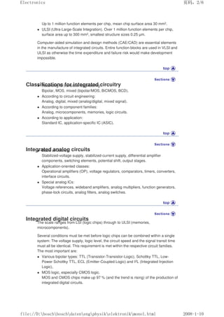 Up to 1 million function elements per chip, mean chip surface area 30 mm2.
 ULSI (Ultra-Large-Scale Integration). Over 1 million function elements per chip,
surface area up to 300 mm2, smallest structure sizes 0.25 µm.
Computer-aided simulation and design methods (CAE/CAD) are essential elements
in the manufacture of integrated circuits. Entire function blocks are used in VLSI and
ULSI as otherwise the time expenditure and failure risk would make development
impossible.
Classifications for integrated circuitry
 According to transistor engineering:
Bipolar, MOS, mixed (bipolar/MOS, BiCMOS, BCD).
 According to circuit engineering:
Analog, digital, mixed (analog/digital, mixed signal).
 According to component families:
Analog, microcomponents, memories, logic circuits.
 According to application:
Standard IC, application-specific IC (ASIC).
Integrated analog circuits
 Basic structures:
Stabilized-voltage supply, stabilized-current supply, differential amplifier
components, switching elements, potential shift, output stages.
 Application-oriented classes:
Operational amplifiers (OP), voltage regulators, comparators, timers, converters,
interface circuits.
 Special analog ICs:
Voltage references, wideband amplifiers, analog multipliers, function generators,
phase-lock circuits, analog filters, analog switches.
Integrated digital circuits
The scale ranges from LSI (logic chips) through to ULSI (memories,
microcomponents).
Several conditions must be met before logic chips can be combined within a single
system: The voltage supply, logic level, the circuit speed and the signal transit time
must all be identical. This requirement is met within the respective circuit families.
The most important are:
 Various bipolar types: TTL (Transistor-Transistor-Logic), Schottky TTL, Low-
Power Schottky TTL, ECL (Emitter-Coupled Logic) and I2L (Integrated Injection
Logic),
 MOS logic, especially CMOS logic.
MOS and CMOS chips make up 97 % (and the trend is rising) of the production of
integrated digital circuits.
页码，2/6
Electronics
2008-1-10
file://D:boschboschdatenengphysikelektronikmonol.html
 