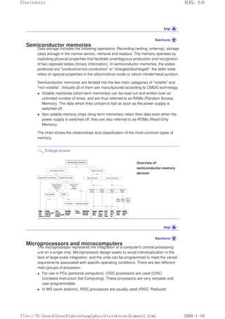 Semiconductor memories
Data storage includes the following operations: Recording (writing, entering), storage
(data storage in the narrow sense), retrieval and readout. The memory operates by
exploiting physical properties that facilitate unambiguous production and recognition
of two opposed states (binary information). In semiconductor memories, the states
produced are conductive/non-conductive or charged/discharged; the latter state
relies on special properties in the silicon/silicon oxide or silicon nitride/metal junction.
Semiconductor memories are divided into the two main categories of volatile and
non-volatile. Virtually all of them are manufactured according to CMOS technology.
 Volatile memories (short-term memories) can be read out and written over an
unlimited number of times, and are thus referred to as RAMs (Random Access
Memory). The data which they contain is lost as soon as the power supply is
switched off.
 Non-volatile memory chips (long-term memories) retain their data even when the
power supply is switched off; they are also referred to as ROMs (Read-Only
Memory).
The chart shows the relationships and classification of the most common types of
memory.
Enlarge picture
Overview of
semiconductor memory
devices
Microprocessors and microcomputers
The microprocessor represents the integration of a computer's central processing
unit on a single chip. Microprocessor design seeks to avoid individualization in the
face of large-scale integration, and the units can be programmed to meet the varied
requirements associated with specific operating conditions. There are two different
main groups of processor:
 For use in PCs (personal computers), CISC processors are used (CISC:
Complete Instruction Set Computing). These processors are very versatile and
user-programmable.
 In WS (work stations), RISC processors are usually used (RISC: Reduced
页码，3/6
Electronics
2008-1-10
file://D:boschboschdatenengphysikelektronikmonol.html
 