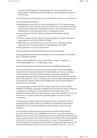 Instruction Set Computing). These processors are very much faster for the
specific tasks frequently associated with WS use, but are significantly slower for
all other tasks.
A microprocessor cannot operate by itself: it always acts as part of a microcomputer.
The microcomputer consists of:
 Microprocessor serving as CPU (central processing unit). The microprocessor
contains the controller, and the arithmetic and logic unit. The arithmetic and logic
unit performs the operations indicated by its name, while the controller ensures
implementation of the commands stored in the program memory.
 Input and output units (I/O), which control data communication with the
peripherals.
 Program memory which provides permanent storage for the operating program
(user program), thus ROM, PROM or EPROM.
 Data memory for the data being run at any given time. These data change
continually; thus the storage medium for this application is the RAM.
 Clock generator and power-supply system.
The bus system links the individual elements of the microcomputer.
A clock generator ensures that all the operations in the microcomputer take place
within a specified timeframe.
Chips for special applications, e.g. for interrupting a program, inserting an
intermediate program etc., are called logic circuits.
Input and output devices and external memories are classed as peripherals.
The main components of a microcomputer are normally combined as separate
components on printed-circuit boards. For simpler tasks, such as e.g. in wireless
communications in the case of Internet access, single-chip computers are
increasingly being used which integrate the above-mentioned functions on a single
silicon chip (system on a chip). The performance of these highly integrated systems
is limited by the relatively small amount of RAM which can be accommodated at
viable expense on the chip.
The microcontroller combines the CPU function, read-only memory (as ROM,
EPROM or EEPROM), input/output capability (I/O) and read/write memory (RAM) on
a single chip. In contrast to the microcomputer, the controller reacts with a
prespecified program which provides particular output values depending on the input
information. It is used to control self- regulating systems such as e.g. engine
management.
The transputer is a special type of microprocessor which is especially useful for
building parallel computer networks. In addition to the standard microprocessor
components, the chip is also equipped with communications and processing
hardware.
It has at least four bidirectional serial transmission channels (links) allowing
extremely rapid communication (500Mbit/s per link) with many other transputers.
Because communications are completely asynchronous, distributed networks do not
require a common clock circuit. Each link has its own DMA controller; once initialized
by the CPU, it can carry out data transmission on its own. Thus processing and
communications are essentially parallel operations. Of particular significance are the
extremely short process switch-over and interrupt response times of  1 µs. The
页码，4/6
Electronics
2008-1-10
file://D:boschboschdatenengphysikelektronikmonol.html
 