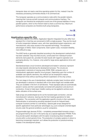 transputer does not need a real-time operating system for this; instead it has the
necessary processing commands directly in its command set.
The transputer operates as a communications node within the parallel network,
meaning that it serves as both computer and communications interface. The
transputer can therefore be employed to avoid one of the gravest liabilities of many
parallel systems, which is the inherent need to share a common bus. Maximum-
performance computers are therefore built using transputers.
Application-specific ICs
Application-specific ICs (ASICs: Application-Specific Integrated Circuits) differ from
standard ICs in that they are conceived to fulfill a single purpose. They are the result
of fruitful cooperation between users, with their specialized system experience, and
manufacturers, who enjoy access to the requisite technology. The essential
advantages of ASICs: fewer components, lower system costs, increased reliability,
more difficult to copy.
The ASIC family is generally classified according to the development method which
has been selected: chip-mounted circuitry, constructed from individual function
elements (full-custom IC), provides the best results with regard to operation and
packaging density. It is, however, only suited for large-series applications (time and
expense).
Standardized basic circuit functions (developed and tested in advance) represent
one step towards rationalizing the development process. The circuits are
incorporated in elements of varying sizes (ROM, RAM, computer core, or
individualized, application-specific circuit groups). Depending upon the number of
available user-specific elements, this method can be employed to reduce
development times without sacrificing efficient exploitation of the chip surface.
The next stage is the use of standardized, relatively complex basic functions which
are developed in advance in standard cells of the same height and variable width.
They are available in the form of cell libraries. These standard cells are automatically
placed in series and then automatically connected with polysilicon and aluminum
conductors. A dual or triple-layer metallic coating can be applied to achieve even
better utilization of the surface area.
Gate arrays are predeveloped as far as the transistor/gate connection, and are
manufactured in advance, leaving only the final masking operations for later
completion. The connection with the application-specific circuitry is then automatic.
Rationalization is achieved by providing standard circuits for frequent basic
computer functions (similar to a cell library). Special gate arrays designed for
specific applications have particular advantages (e.g. pure computer-oriented digital
circuits under the general conditions usual for computers).
Programmable logic devices (PLDs) – completely preassembled transistor arrays –
are programmed by the user in the same way as a special-application PROM. PLDs
thus provide system developers with the option of producing silicon breadboard
circuits within a short period of time. The production of complex systems in silicon is
becoming increasingly important, as it allows the production of practical working
models in the development phase.
页码，5/6
Electronics
2008-1-10
file://D:boschboschdatenengphysikelektronikmonol.html
 