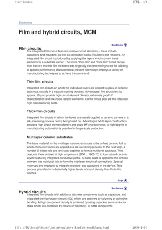Electronics
Film and hybrid circuits, MCM
Film circuits
The integrated film circuit features passive circuit elements – these include
capacitors and inductors, as well as conductor tracks, insulators and resistors. An
integrated film circuit is produced by applying the layers which contain these
elements to a substrate carrier. The terms thin-film and thick-film circuit derive
from the fact that the film thickness was originally the determining factor for tailoring
to specific performance characteristics; present technology employs a variety of
manufacturing techniques to achieve the same end.
Thin-film circuits
Integrated film circuits on which the individual layers are applied to glass or ceramic
substrata, usually in a vacuum coating process. Advantages: fine structures (to
approx. 10 µm) provide high circuit-element density, extremely good HF
characteristics and low-noise resistor elements. On the minus side are the relatively
high manufacturing costs.
Thick-film circuits
Integrated film circuits in which the layers are usually applied to ceramic carriers in a
silk-screening process before being fused on. Advantages: Multi-layer construction
provides high circuit-element density and good HF characteristics. A high degree of
manufacturing automation is possible for large-scale production.
Multilayer ceramic substrates
The base material for the multilayer ceramic substrate is the unfired ceramic foil to
which conductor tracks are applied in a silk-screening process. In the next step, a
number of these foils are laminated together to form a multilayer substrate. This
device is then sintered at high temperature (850 ... 1600 °C) to form a hard ceramic
device featuring integrated conductive paths. A metal paste is applied to the orifices
between the individual foils to form the interlayer electrical connections. Special
materials are employed to integrate resistors and capacitors in the device. This
process provides for substantially higher levels of circuit density than thick-film
devices.
Hybrid circuits
Integrated film circuits with additional discrete components such as capacitors and
integrated semiconductor circuits (ICs) which are attached by soldering or adhesive
bonding. A high component density is achieved by using unpacked semiconductor
chips which are contacted by means of bonding, or SMD components
页码，1/2
Electronics
2008-1-10
file://D:boschboschdatenengphysikelektronikmcm.html
 