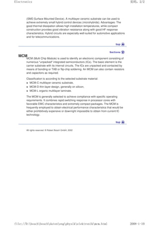 (SMD Surface Mounted Device). A multilayer ceramic substrate can be used to
achieve extremely small hybrid control devices (microhybrids). Advantages: The
good thermal dissipation allows high installation temperatures, while compact
construction provides good vibration resistance along with good HF response
characteristics. Hybrid circuits are especially well-suited for automotive applications
and for telecommunications.
MCM
MCM (Multi Chip Module) is used to identify an electronic component consisting of
numerous unpacked integrated semiconductors (ICs). The basic element is the
carrier substrate with its internal circuits. The ICs are unpacked and contacted by
means of bonding or TAB or flip-chip soldering. An MCM can also contain resistors
and capacitors as required.
Classification is according to the selected substrate material:
 MCM-C multilayer ceramic substrate,
 MCM-D thin-layer design, generally on silicon,
 MCM-L organic multilayer laminate.
The MCM is generally selected to achieve compliance with specific operating
requirements. It combines rapid switching response in processor cores with
favorable EMC characteristics and extremely compact packages. The MCM is
frequently employed to obtain electrical performance characteristics that would be
either prohibitively expensive or downright impossible to obtain from current IC
technology.
All rights reserved. © Robert Bosch GmbH, 2002
页码，2/2
Electronics
2008-1-10
file://D:boschboschdatenengphysikelektronikmcm.html
 