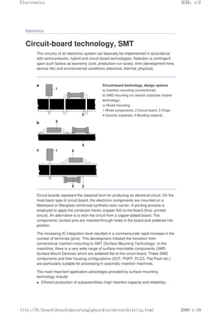 Electronics
Circuit-board technology, SMT
The circuitry of an electronic system can basically be implemented in accordance
with semiconductor, hybrid and circuit-board technologies. Selection is contingent
upon such factors as economy (cost, production-run sizes), time (development time,
service life) and environmental conditions (electrical, thermal, physical).
Circuit-board technology, design options
a) Insertion mounting (conventional),
b) SMD mounting on ceramic substrate (hybrid
technology),
c) Mixed mounting.
1 Wired components, 2 Circuit board, 3 Chips,
4 Ceramic substrate, 5 Bonding material.
Circuit boards represent the classical form for producing an electrical circuit. On the
most basic type of circuit board, the electronic components are mounted on a
fiberboard or fiberglass-reinforced synthetic-resin carrier. A printing process is
employed to apply the conductor tracks (copper foil) to the board (thus: printed
circuit). An alternative is to etch the circuit from a copper-plated board. The
components' contact pins are inserted through holes in the board and soldered into
position.
The increasing IC integration level resulted in a commensurate rapid increase in the
number of terminals (pins). This development initiated the transition from
conventional insertion-mounting to SMT (Surface Mounting Technology). In the
meantime, there is a very wide range of surface-mountable components (SMD
Surface Mount Devices) which are soldered flat to the circuit board. These SMD
components and their housing configurations (SOT, PQFP, PLCC, Flat Pack etc.)
are particularly suitable for processing in automatic insertion machines.
The most important application advantages provided by surface-mounting
technology include:
 Efficient production of subassemblies (high insertion capacity and reliability),
页码，1/2
Electronics
2008-1-10
file://D:boschboschdatenengphysikelektronikleitp.html
 