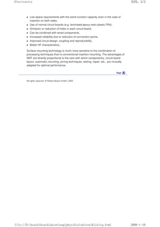 Low space requirements with the same function capacity even in the case of
insertion on both sides,
 Use of normal circuit boards (e.g. laminated epoxy-resin plastic FR4),
 Omission or reduction of holes in each circuit board,
 Can be combined with wired components,
 Increased reliability due to reduction of connection points,
 Improved circuit design, coupling and reproducibility,
 Better HF characteristics.
Surface-mounting technology is much more sensitive to the combination of
processing techniques than is conventional insertion mounting. The advantages of
SMT are directly proportional to the care with which componentry, circuit-board
layout, automatic mounting, joining techniques, testing, repair, etc., are mutually
adapted for optimal performance.
All rights reserved. © Robert Bosch GmbH, 2002
页码，2/2
Electronics
2008-1-10
file://D:boschboschdatenengphysikelektronikleitp.html
 