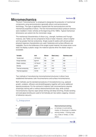 Electronics
Micromechanics
The term micromechanics is employed to designate the production of mechanical
components using semiconductors (generally silicon) and semiconductor
technology. This type of application exploits both the semiconductive and the
mechanical properties of silicon. The first micromechanical silicon pressure sensors
were installed in motor vehicles at the beginning of the 1980's. Typical mechanical
dimensions can extend into the micrometer range.
The mechanical characteristics of silicon (e.g., strength, hardness and Young's
modulus, see Table) can be compared to those of steel. However, silicon is lighter
and has greater thermal conductivity. Single-crystal Si wafers with almost perfect
physical response characteristics are used: Hysteresis and surface diffusion are
negligible. Due to the brittleness of the single-crystal material, the stress-strain curve
does not display a plastic range; the material ruptures when the elastic range is
exceeded.
Variable Unit Silicon Steel (max.) Stainless steel
Tensile load 105 N/cm2 7.0 4.2 2.1
Knoop hardness kg/mm2 850 1500 660
Elastic modulus 107 N/cm2 1.9 2.1 2.0
Density g/cm3 2.3 7.9 7.9
Thermal conductivity W/cm · K 1.57 0.97 0.33
Thermal expansion 10–6/K 2.3 12.0 17.3
Two methods of manufacturing micromechanical structures in silicon have
established themselves: bulk micromechanics and surface micromechanics.
Both methods use the standard procedures of microelectronics (e.g. epitaxial
growth, oxidation, diffusion and photolithography) together with some additional
special procedures: For the removal of material, bulk micromechanics requires
anisotropic etching with or without electrochemical etch stop, while surface
micromechanics requires vapor-phase etching and deep trenching. Anodic bonding
and seal-glass bonding are used to hermetically join two wafers (capping, inclusion
of reference vacuum).
Enlarge picture
Electrochemical etching
a) Isotropic (in acid etching
media), b) Anisotropic (in alkaline
etching media). 1 Etching mask
(e.g. oxide or nitride), 2 (100)-
silicon.
页码，1/3
Electronics
2008-1-10
file://D:boschboschdatenengphysikelektronikmikro.html
 