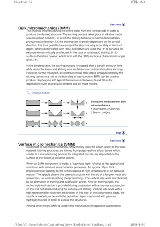 Bulk micromechanics (BMM)
This method involves etching the entire wafer from the reverse side in order to
produce the desired structure. The etching process takes place in alkaline media
(caustic potash solution), in which the etching behavior of silicon demonstrates
pronounced anisotropy, i.e. the etching rate is greatly dependent on the crystal
direction. It is thus possible to represent the structure very accurately in terms of
depth. When silicon wafers with (100)-orientation are used, the (111)-surfaces for
example remain virtually unaffected. In the case of anisotropic etching, (111)-
surfaces therefore develop which form with the (100)-surface a characteristic angle
of 54.74°.
In the simplest case, the etching process is stopped after a certain period of time
while wafer thickness and etching rate are taken into consideration (time etching).
However, for the most part, an electrochemical etch stop is engaged whereby the
etching comes to a halt at the boundary of a pn-junction. BMM can be used to
produce diaphragms with typical thicknesses of between 5 and 50µm for
applications such as pressure sensors and air-mass meters.
Enlarge picture
Structures produced with bulk
micromechanics
1 Diaphragms, 2 Openings,
3 Beams, bridges.
Surface micromechanics (SMM)
In contrast to bulk micromechanics, SMM merely uses the silicon wafer as the base
material. Moving structures are formed from polycrystalline silicon layers which,
similar to a manufacturing process for integrated circuits, are deposited on the
surface of the silicon by epitaxial growth.
When an SMM component is made, a sacrificial layer of silica is first applied and
structured with standard semiconductor processes. An approx. 10µm thick
polysilicon layer (epipoly layer) is then applied at high temperatures in an epitaxial
reactor. The epipoly obtains the desired structure with the aid of a lacquer mask and
anisotropic, i.e. vertical etching (deep trenching). The vertical side walls are obtained
by an alternation of etching and passivation cycles. After an etching cycle, the
etched side-wall section is provided during passivation with a polymer as protection
so that it is not attacked during the subsequent etching. Vertical side walls with a
high representation accuracy are created in this way. In the last process stage, the
sacrificial oxide layer beneath the polysilicon layer is removed with gaseous
hydrogen fluoride in order to expose the structures.
Among other things, SMM is used in the manufacture of capacitive acceleration
页码，2/3
Electronics
2008-1-10
file://D:boschboschdatenengphysikelektronikmikro.html
 