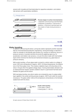 sensors with movable and fixed electrodes for capacitive evaluation, and rotation-
rate sensors with quasirotatory oscillators.
Enlarge picture
Process stages in surface micromechanics
1 Separation and structuring of sacrificial layer,
2 Separation of polysilicon, 3 Structuring of
polysilicon, 4 Removal of sacrificial layer and
thus creation of freely moving structures on
surface.
Wafer bonding
In addition to structuring the silicon, joining two wafers represents another essential
task for micromechanical production engineering. Joining technology is required in
order for example to hermetically seal cavities (e.g. inclusion of reference vacuum in
pressure sensors), to protect sensitive structures by applying caps (e.g. for
acceleration and rotation-rate sensors), or to join the silicon wafer with intermediate
layers which minimize the thermal and mechanical stresses (e.g. glass base on
pressure sensors).
With anodic bonding, a Pyrex-glass wafer is joined to a silicon wafer at a voltage of
some 100V and a temperature of approx. 400°
C. At these temperatures, the alkaline
ions in the Pyrex glass move. This creates a depletion layer at the boundary to the
silicon, through which the applied voltage drops. A strong electrostatic attraction and
an electrochemical reaction (anodic oxidation) result in a permanent hermetic bond
between the glass and the silicon.
With seal-glass bonding, two silicon wafers are contacted by way of a glass-solder
layer applied in the screen-printing process at approx. 400°C and under the exertion
of pressure. The glass solder melts at this temperature and produces a hermetically
sealed bond with the silicon.
Anodic wafer bonding
1 Pyrex glass, 2 Silicon,
3 Heating plate (T = 400 °
C).
All rights reserved. © Robert Bosch GmbH, 2002
页码，3/3
Electronics
2008-1-10
file://D:boschboschdatenengphysikelektronikmikro.html
 