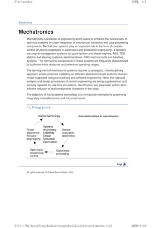 Electronics
Mechatronics
Mechatronics is a branch of engineering which seeks to enhance the functionality of
technical systems by close integration of mechanical, electronic and data-processing
components. Mechatronic systems play an important role in the form of complex
control structures (especially in automotive and production engineering). Examples
are engine-management systems for spark-ignition and diesel engines, ABS, TCS,
stability and steering systems, electrical drives, CNC machine tools and handling
systems. The mechanical components in these systems are frequently characterized
by both non-linear response and extensive operating ranges.
The development of mechatronic systems requires a synergistic, interdisciplinary
approach which combines modelling on different abstraction levels and inter-domain,
model-supported design procedures and software engineering. Here, the classical
analysis and design procedures of control engineering are being supplemented and
partially replaced by real-time simulations, identification and parameter optimization
with the inclusion of real components (hardware-in-the-loop).
The objective of microsystems technology is to miniaturize mechatronic systems by
integrating microelectronics and micromechanics.
Enlarge picture
Interrelationships in mechatronics
All rights reserved. © Robert Bosch GmbH, 2002
页码，1/1
Electronics
2008-1-10
file://D:boschboschdatenengphysikelektronikmecha.html
 