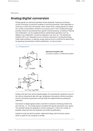 Electronics
Analog/digital conversion
Analog signals are electrical quantities whose amplitude, frequency and phase
convey information on physical variables or technical processes. Data registration is
continuous in both time and quantity; within certain limits, analog signals can reflect
any number of quantitative variations at any given point in time. Analog technology
provides means for processing these signals. Initial processing, consisting of filtering
and amplification, can be supplemented by mathematical operations such as
addition and multiplication, as well as integration over time, etc. The operational
amplifier (OP) is an integrated circuit of extreme importance in analog technology.
Under ideal conditions, a relatively simple external circuit is sufficient for determining
its operating characteristics (infinite amplification, no input current).
Enlarge picture
Operational amplifier (OP)
a) Inversion amplifier, b) Differential amplifier.
Analog units also have several disadvantages: the characteristic response curves of
the various components alter with age, temperature fluctuations influence precision,
and the manufacturing process must generally be supplemented by subsequent
calibration.
Conversion to digital signals entails a transition to discrete monitoring of both time
and intensity, i.e., the analog signal is sampled with specific periodicity (scan spots).
The sampled values are assigned a numeric expression in which the number of
possible values and thus the resolution are limited (quantification).
Instead of using the decimal system, digital technology uses the binary system
which is easier for the computer to handle.
页码，1/3
Electronics
2008-1-10
file://D:boschboschdatenengphysikelektronikanal.html
 