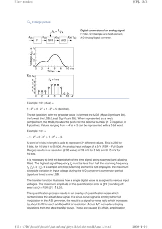 Enlarge picture
Digital conversion of an analog signal
F Filter, S/H Sample-and-hold element,
A/D Analog/digital converter.
Example: 101 (dual) =
1 · 22 + 0 · 21 + 1 · 20 = 5 (decimal).
The bit (position) with the greatest value i s termed the MSB (Most Significant Bit),
the lowest the LSB (Least Significant Bit). When represented as a two's
complement, the MSB provides the prefix for the decimal number (1 negative, 0
positive). Values ranging from – 4 to + 3 can be represented with a 3-bit word.
Example: 101 =
– 1 · 22 + 0 · 21 + 1 · 20 = – 3.
A word of n bits in length is able to represent 2n different values. This is 256 for
8 bits, for 16 bits it is 65 536. An analog input voltage of ±5 V (FSR – Full Scale
Range) results in a resolution (LSB value) of 39 mV for 8 bits and 0.15 mV for
16 bits.
It is necessary to limit the bandwidth of the time signal being scanned (anti-aliasing
filter). The highest signal frequency fg must be less than half the scanning frequency
fA (fA 2 · fg). If a sample-and-hold scanning element is not employed, the maximum
allowable variation in input voltage during the A/D converter's conversion period
(aperture time) is one LSB.
The transfer function illustrates how a single digital value is assigned to various input
voltages. The maximum amplitude of the quantification error is Q/2 (rounding-off
error) at Q = FSR/(2n) LSB.
The quantification process results in an overlay of quantification noise which
contaminates the actual data signal. If a sinus-curve signal is employed for full
modulation in the A/D converter, the result is a signal-to-noise ratio which increases
by about 6 dB for each additional bit of resolution. Actual A/D converters display
deviations from the ideal transfer curve. These are caused by offset, amplification
页码，2/3
Electronics
2008-1-10
file://D:boschboschdatenengphysikelektronikanal.html
 