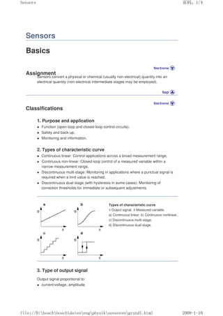 Sensors
Basics
Assignment
Sensors convert a physical or chemical (usually non-electrical) quantity into an
electrical quantity (non-electrical intermediate stages may be employed).
Classifications
1. Purpose and application
 Function (open-loop and closed-loop control circuits),
 Safety and back-up,
 Monitoring and information.
2. Types of characteristic curve
 Continuous linear: Control applications across a broad measurement range,
 Continuous non-linear: Closed-loop control of a measured variable within a
narrow measurement range,
 Discontinuous multi-stage: Monitoring in applications where a punctual signal is
required when a limit value is reached,
 Discontinuous dual-stage (with hysteresis in some cases): Monitoring of
correction thresholds for immediate or subsequent adjustments.
Types of characteristic curve
S Output signal, X Measured variable.
a) Continuous linear, b) Continuous nonlinear,
c) Discontinuous multi-stage,
d) Discontinuous dual-stage.
3. Type of output signal
Output signal proportional to:
 current/voltage, amplitude,
页码，1/4
Sensors
2008-1-10
file://D:boschboschdatenengphysiksensorengrundl.html
 