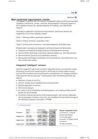 Main technical requirement, trends
The degree of stress to which the sensor is subjected is determined by the operating
conditions (mechanical, climatic, chemical, electromagnetic influences) present at
the installation location (for standard Degrees of Protection, see DIN 40 050,
Sheet 9).
According to application and technical requirements, automotive sensors are
assigned to one of three reliability classes:
Class 1: Steering, brakes, passenger protection,
Class 2: Engine, drivetrain, suspension, tires,
Class 3: Comfort and convenience, information/diagnosis, theft deterrence.
Miniaturization concepts are employed to achieve compact unit dimensions.
 Substrate and hybrid technology (pressure and temperature sensors),
 Semiconductor technology (monitoring rotational speed, e.g., with Hall sensors),
 Micromechanics (pressure and acceleration sensors),
 Microsystem technology (combination of micromechanics, micro-electronics, can
also include micro-optics).
Integrated intelligent sensors
Systems range from hybrid and monolithic integrated sensors and electronic signal-
processing circuits at the measuring point, all the way to complex digital circuitry,
such as A/D converters and microcomputers (mechatronics), for complete utilization
of the sensor's inherent precision. These systems offer the following benefits and
options:
 Reduction of load on the ECU,
 Uniform, flexible, bus-compatible communications links,
 Multiple application of sensors,
 Multi-sensor designs,
 By means of local amplification and demodulation, very small quantities and HF
signals can be processed,
 Correction of sensor deviations at the measuring point, and common calibration
and compensation of sensor and circuit, are simplified and improved by storage of
the individual correction information in PROM.
Enlarge picture
Sensor integration levels
SE Sensor(s), SA Signal
processing (analog),
A/D Analog-digital
converter, SG Digital control
unit (ECU),
MC Microcomputer.
页码，3/4
Sensors
2008-1-10
file://D:boschboschdatenengphysiksensorengrundl.html
 