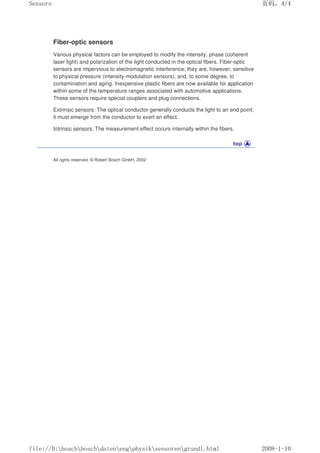 Fiber-optic sensors
Various physical factors can be employed to modify the intensity, phase (coherent
laser light) and polarization of the light conducted in the optical fibers. Fiber-optic
sensors are impervious to electromagnetic interference; they are, however, sensitive
to physical pressure (intensity-modulation sensors), and, to some degree, to
contamination and aging. Inexpensive plastic fibers are now available for application
within some of the temperature ranges associated with automotive applications.
These sensors require special couplers and plug connections.
Extrinsic sensors: The optical conductor generally conducts the light to an end point;
it must emerge from the conductor to exert an effect.
Intrinsic sensors: The measurement effect occurs internally within the fibers.
All rights reserved. © Robert Bosch GmbH, 2002
页码，4/4
Sensors
2008-1-10
file://D:boschboschdatenengphysiksensorengrundl.html
 