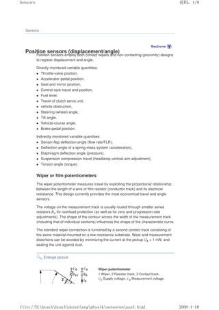 Sensors
Position sensors (displacement/angle)
Position sensors employ both contact wipers and non-contacting (proximity) designs
to register displacement and angle.
Directly monitored variable quantities:
 Throttle-valve position,
 Accelerator-pedal position,
 Seat and mirror position,
 Control-rack travel and position,
 Fuel level,
 Travel of clutch servo unit,
 vehicle obstruction,
 Steering (wheel) angle,
 Tilt angle,
 Vehicle-course angle,
 Brake-pedal position.
Indirectly monitored variable quantities:
 Sensor-flap deflection angle (flow rate/FLR),
 Deflection angle of a spring-mass system (acceleration),
 Diaphragm deflection angle (pressure),
 Suspension compression travel (headlamp vertical-aim adjustment),
 Torsion angle (torque).
Wiper or film potentiometers
The wiper potentiometer measures travel by exploiting the proportional relationship
between the length of a wire or film resistor (conductor track) and its electrical
resistance. This design currently provides the most economical travel and angle
sensors.
The voltage on the measurement track is usually routed through smaller series
resistors RV for overload protection (as well as for zero and progression-rate
adjustments). The shape of the contour across the width of the measurement track
(including that of individual sections) influences the shape of the characteristic curve.
The standard wiper connection is furnished by a second contact track consisting of
the same material mounted on a low-resistance substrate. Wear and measurement
distortions can be avoided by minimizing the current at the pickup (IA  1 mA) and
sealing the unit against dust.
Enlarge picture
Wiper potentiometer
1 Wiper, 2 Resistor track, 3 Contact track.
U0 Supply voltage, UA Measurement voltage,
页码，1/9
Sensors
2008-1-10
file://D:boschboschdatenengphysiksensorenausf.html
 