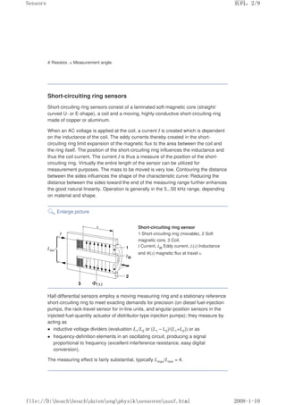 R Resistor, α Measurement angle.
Short-circuiting ring sensors
Short-circuiting ring sensors consist of a laminated soft-magnetic core (straight/
curved U- or E-shape), a coil and a moving, highly-conductive short-circuiting ring
made of copper or aluminum.
When an AC voltage is applied at the coil, a current I is created which is dependent
on the inductance of the coil. The eddy currents thereby created in the short-
circuiting ring limit expansion of the magnetic flux to the area between the coil and
the ring itself. The position of the short-circuiting ring influences the inductance and
thus the coil current. The current I is thus a measure of the position of the short-
circuiting ring. Virtually the entire length of the sensor can be utilized for
measurement purposes. The mass to be moved is very low. Contouring the distance
between the sides influences the shape of the characteristic curve: Reducing the
distance between the sides toward the end of the measuring range further enhances
the good natural linearity. Operation is generally in the 5...50 kHz range, depending
on material and shape.
Enlarge picture
Short-circuiting ring sensor
1 Short-circuiting ring (movable), 2 Soft
magnetic core, 3 Coil.
I Current, IW Eddy current, L(x) Inductance
and Φ(x) magnetic flux at travel x.
Half-differential sensors employ a moving measuring ring and a stationary reference
short-circuiting ring to meet exacting demands for precision (on diesel fuel-injection
pumps, the rack-travel sensor for in-line units, and angular-position sensors in the
injected-fuel-quantity actuator of distributor-type injection pumps); they measure by
acting as
 inductive voltage dividers (evaluation L1/L2 or (L1 – L2)/(L1+L2)) or as
 frequency-definition elements in an oscillating circuit, producing a signal
proportional to frequency (excellent interference resistance, easy digital
conversion).
The measuring effect is fairly substantial, typically Lmax/Lmin = 4.
页码，2/9
Sensors
2008-1-10
file://D:boschboschdatenengphysiksensorenausf.html
 