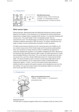 Enlarge picture
Half-differential sensor
1 Reference (fixed), 2 Short-circuiting ring
(movable), A/D Analog-digital converter,
SA Signal processing, SG Control unit (ECU).
Other sensor types
Solenoid plunger, differential-throttle and differential-transformer sensors operate
based on the variation in the inductance of an individual coil and the proportional
relationship of voltage dividers (supplied either directly or via inductive coupling) with
moving cores. The overall length is often considerably greater than the
measurement travel. This disadvantage is avoided by using a multistage winding in
chambers of different dimensions. With this sensor, for angular measurement, the
angle of rotation must be mechanically converted to a linear movement.
HF eddy-current sensors (electronics at the measuring point) are suitable e.g. for
non-contact measurement of the throttle angle and the accelerator-pedal position.
Here, the inductance of mostly nonferrous coils is modified by the approach of
conductive shaped parts (spoilers) or by variable overlapping with them. Because of
the frequently high operating frequency (MHz range), the signal electronics is mostly
accommodated directly on the sensor. This is the case for example when two coils
are wound onto a common cylinder (differential sensor) for measuring the throttle
angle. The same principle is used on sensors incorporating single lateral coils to
measure clutch positions (70 mm measurement range) at substantially lower
frequencies (approx. 7.5 kHz). The first of the above sensor types features a
cylindrical aluminum spoiler with special recesses and is designed to pivot over the
coil winding. The second concept monitors the penetration depth of an aluminum
short-circuit tube within the sensor coil.
Enlarge picture
Eddy-current pedal-travel sensor
1 Spoiler. φ Angle of rotation, L1, L2 Inductance of
semicylindrical coils.
Integrated Hall ICs
The Hall effect is a galvanomagnetic effect and is evaluated mainly by means of thin
页码，3/9
Sensors
2008-1-10
file://D:boschboschdatenengphysiksensorenausf.html
 