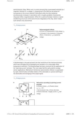 semiconductor chips. When such a current-carrying chip is permeated vertically by a
magnetic induction B, a voltage UH proportional to the field can be picked off
transversely to the current direction (Hall effect) while the chip resistance
simultaneously increases in accordance with a roughly parabolic characteristic
(Gaussian effect, magnetoresistor). When Si is used as the base material, a signal-
conditioning circuit can at the same time be integrated on the chip, which makes
such sensors very economical.
Enlarge picture
Galvanomagnetic effects.
a) Circuit, b) Characteristic of Hall voltage UH,
c) Increase in chip resistance R (Gaussian
effect). B Inductance, UR Longitudinal
voltage.
A disadvantage in the past proved to be their sensitivity to the mechanical stress
which was inevitable due to packaging and resulted in an unfavorable offset
temperature coefficient. This disadvantage has been overcome by the application of
the spinning-current principle. This now made Hall ICs well suited for analog
sensor applications. Mechanical interference (piezoresistive effects) is suppressed
by rapid, electronically controlled rotation of the electrodes or cyclical switching of
the electrodes and averaging of the output signal.
Enlarge picture
Hall sensor according to spinning-current
principle
a) Rotation phase φ1, b) Rotation phase
φ2 = φ1 + 45°
.
1 Semiconductor chip, 2 Active electrode,
3 Passive electrode. I Supply current, UH Hall
voltage.
页码，4/9
Sensors
2008-1-10
file://D:boschboschdatenengphysiksensorenausf.html
 