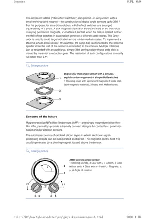 The simplest Hall ICs (Hall-effect switches) also permit – in conjunction with a
small working-point magnet – the construction of digital angle sensors up to 360 °.
For this purpose, for an n-bit resolution, n Hall-effect switches are arranged
equidistantly in a circle. A soft-magnetic code disk blocks the field of the individual
overlying permanent magnets, or enables it, so that when the disk is rotated further
the Hall-effect switches in succession generate n different code words. The Gray
code is used to avoid large indication errors in intermediate states. To implement a
steering-wheel angle sensor, for example, the code disk is connected to the steering
spindle while the rest of the sensor is connected to the chassis. Multiple rotations
can be recorded with an additional, simple 3-bit configuration whose code disk is
moved by means of a reduction gear. The resolution of such configurations is mostly
no better than 2.5°.
Enlarge picture
Digital 360°Hall angle sensor with a circular,
equidistant arrangement of simple Hall switches
1 Housing cover with permanent magnets, 2 Code disk
(soft-magnetic material), 3 Board with Hall switches.
Sensors of the future
Magnetoresistive NiFe thin-film sensors (AMR – anisotropic magnetoresistive thin-
film NiFe, permalloy) provide extremely compact designs for contactless, proximity-
based angular-position sensors.
The substrate consists of oxidized silicon layers in which electronic signal-
processing circuits can be incorporated as desired. The magnetic control field B is
usually generated by a pivoting magnet located above the sensor.
Enlarge picture
AMR steering-angle sensor
1 Steering spindle, 2 Gear with n  m teeth, 3 Gear
with m teeth, 4 Gear with m+1-teeth, 5 Magnets. φ,
ψ, Θ Angle of rotation.
页码，6/9
Sensors
2008-1-10
file://D:boschboschdatenengphysiksensorenausf.html
 