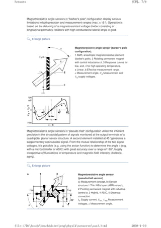 Magnetoresistive angle sensors in barber's pole configuration display serious
limitations in both precision and measurement ranges (max. ± 15°
). Operation is
based on the detuning of a magnetoresistant voltage divider consisting of
longitudinal permalloy resistors with high-conductance lateral strips in gold.
Enlarge picture
Magnetoresistive angle sensor (barber's pole
configuration).
1 AMR, anisotropic magnetoresistive element
(barber's pole), 2 Rotating permanent magnet
with control inductance B, 3 Response curves for
low, and, 4 for high operating temperature.
a Linear, b Effective measurement range.
α Measurement angle, UA Measurement and
U0 supply voltages.
Magnetoresistive angle sensors in pseudo-Hall configuration utilize the inherent
precision in the sinusoidal pattern of signals monitored at the output terminals of a
quadripolar planar sensor structure. A second element installed at 45°generates a
supplementary cosinusoidal signal. From the mutual relationship of the two signal
voltages, it is possible (e.g. using the arctan function) to determine the angle α (e.g.
with a microcontroller or ASIC) with great accuracy over a range of 180°, largely
irrespective of fluctuations in temperature and magnetic-field intensity (distance,
aging).
Enlarge picture
Magnetoresistive angle sensor
(pseudo-Hall version)
a) Measurement concept, b) Sensor
structure.1 Thin NiFe layer (AMR sensor),
2 Pivoting permanent magnet with inductive
control B, 3 Hybrid, 4 ASIC, 5 Electrical
connection.
IV Supply current, UH1, UH2 Measurement
voltages, α Measurement angle.
页码，7/9
Sensors
2008-1-10
file://D:boschboschdatenengphysiksensorenausf.html
 