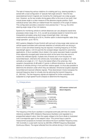 The task of measuring various rotations of a rotating part (e.g. steering spindle) is
solved with a dual configuration of pseudo-Hall angle sensors. Here the two
associated permanent magnets are moved by the rotating part via a step-up gear
train. However, as the two smaller driving gears differ to the tune of one tooth, their
mutual phase angle is a clear measure of the absolute angular position. Each
individual sensor also offers an indeterminate fine resolution of the angle of rotation.
This configuration provides a resolution more precise than 1°for e.g. the entire
steering-angle range of four full rotations.
Systems for monitoring vehicle to vehicle distances can use ultrasonic transit-time
processes (close-range, 0.5...5 m), as well as processes based on transit-time and
triangulation principles using short-range infrared light (lidar: mid-range
measurements extending up to 50 m). Another option is electromagnetic radar (long-
range operation, up to 150 m).
ACC systems (Adaptive Cruise Control) with just such a long-range radar sensor are
vehicle-speed controllers with automatic detection of vehicles which are driving in
front in a lane and where braking may be required. A working frequency of 76 GHz
(wavelength approx. 3.8 mm) permits the compact design required for automotive
applications. A Gunn oscillator (Gunn diode in the cavity resonator) feeds in parallel
three adjacently arranged patch antennas which at the same time also serve to
receive the reflected signals. A plastic lens (Fresnel) set in front focuses the
transmitted beam, referred to the vehicle axle, horizontally at an angle of ± 5°and
vertically at an angle of ± 1.5°. Due to the lateral offset of the antennas, their
reception characteristic (6 dB width 4°
) points in different directions. As well as the
distance of vehicles driving in front and their relative speed, it is thus also possible to
determine the direction under which they are detected. Directional couplers separate
transmitted and received reflection signals. Three downstream mixers transpose the
received frequency down to virtually zero by admixing the transmit frequency
(0...300 kHz). The low-frequency signals are digitized for further evaluation and
subjected to a high-speed Fourier analysis to determine the frequency.
Enlarge picture
ACC-sensor control unit
(block diagram).
The frequency of the Gunn oscillator is compared continually with that of a stable
reference oscillator DRO (Dielectric Resonance Oscillator) and regulated to a
prespecified setpoint value. Here the supply voltage to the Gunn diode is modulated
until it corresponds again to the setpoint value. This control loop is used for
measurement purposes to increase and reduce the Gunn-oscillator frequency every
100 ms briefly in a saw-tooth manner by 300 MHz (FMCW Frequency Modulated
Continuous Wave). The signal reflected from the vehicle driving in front is delayed
页码，8/9
Sensors
2008-1-10
file://D:boschboschdatenengphysiksensorenausf.html
 