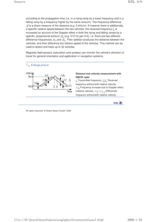 according to the propagation time (i.e. in a rising ramp by a lower frequency and in a
falling ramp by a frequency higher by the same amount). The frequency difference
∆f is a direct measure of the distance (e.g. 2 kHz/m). If however there is additionally
a specific relative speed between the two vehicles, the received frequency fe is
increased on account of the Doppler effect in both the rising and falling ramps by a
specific, proportional amount ∆fd (e.g. 512 Hz per m/s), i.e. there are two different
difference frequencies ∆f1 and ∆f2. Their addition produces the distance between the
vehicles, and their difference the relative speed of the vehicles. This method can be
used to detect and track up to 32 vehicles.
Magnetic-field sensors (saturation-core probes) can monitor the vehicle's direction of
travel for general orientation and application in navigation systems.
Enlarge picture
Distance and velocity measurement with
FMCW radar
fs Transmitted frequency, fe/fe' Received
frequency without/with relative velocity,
∆ fd Frequency increase due to Doppler effect
(relative velocity), ∆ fs /∆ f1.2 Differential
frequency without/with relative velocity.
All rights reserved. © Robert Bosch GmbH, 2002
页码，9/9
Sensors
2008-1-10
file://D:boschboschdatenengphysiksensorenausf.html
 