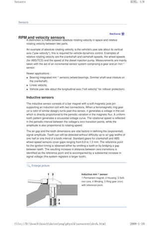Sensors
RPM and velocity sensors
A distinction is made between absolute rotating velocity in space and relative
rotating velocity between two parts.
An example of absolute rotating velocity is the vehicle's yaw rate about its vertical
axis (yaw velocity); this is required for vehicle-dynamics control. Examples of
relative rotating velocity are the crankshaft and camshaft speeds, the wheel speeds
(for ABS/TCS) and the speed of the diesel injection pump. Measurements are mainly
taken with the aid of an incremental sensor system comprising a gear and an min–1
sensor.
Newer applications:
 Bearing-integrated min–1 sensors (wheel bearings, Simmer shaft-seal module on
the crankshaft),
 Linear velocity,
 Vehicle yaw rate about the longitudinal axis (roll velocity for rollover protection).
Inductive sensors
The inductive sensor consists of a bar magnet with a soft-magnetic pole pin
supporting an induction coil with two connections. When a ferromagnetic ring gear
(or a rotor of similar design) turns past this sensor, it generates a voltage in the coil
which is directly proportional to the periodic variation in the magnetic flux. A uniform
tooth pattern generates a sinusoidal voltage curve. The rotational speed is reflected
in the periodic interval between the voltage's zero transition points, while the
amplitude is also proportional to rotating speed.
The air gap and the tooth dimensions are vital factors in defining the (exponential)
signal amplitude. Teeth can still be detected without difficulty up to air-gap widths of
one half or one third of a tooth interval. Standard gears for crankshaft and ABS
wheel-speed sensors cover gaps ranging from 0.8 to 1.5 mm. The reference point
for the ignition timing is obtained either by omitting a tooth or by bridging a gap
between teeth. The resulting increase in distance between zero transitions is
identified as the reference point and is accompanied by a substantial increase in
signal voltage (the system registers a larger tooth).
Enlarge picture
Inductive min–1 sensor
1 Permanent magnet, 2 Housing, 3 Soft-
iron core, 4 Winding, 5 Ring gear (iron)
with reference point.
页码，1/6
Sensors
2008-1-10
file://D:boschboschdatenengphysiksensorendreh.html
 
