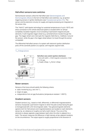 Hall-effect sensors/vane switches
Semiconductor sensors utilize the Hall effect (see Galvanomagnetic and
thermomagnetic effects) in the form of Hall-effect vane switches, e.g. as ignition
triggering sensors in ignition distributors (see Transistorized ignition (TI)). The
sensor and the electronic circuitry for supply and signal processing are integrated on
the sensor chip.
This Hall IC (with bipolar technology for sustained temperatures of up to 150°
C and
direct connection to the vehicle electrical system) is located within an almost
completely insulated magnetic circuit consisting of permanent magnet and pole
elements. A soft-magnetic trigger wheel (e.g. camshaft-driven) travels through the
gap. The trigger-wheel vane interrupts the magnetic field (that is, it deflects it around
the sensor), while the gap in the trigger wheel allows it to travel through the sensor
unimpeded.
The differential Hall-effect sensor of a system with electronic ignition distribution
picks off the camshaft position at a special, soft-magnetic segment disk.
Enlarge picture
Hall-effect vane switch (ignition distributor)
1 Vane with width b, 2 Soft-magnetic conductors, 3 Hall
IC, 4 Air gap.
U0 Supply voltage, US Sensor voltage.
Newer sensors
Sensors of the future should satisfy the following criteria:
 static monitoring (e.g. zero min–1),
 larger air gaps,
 independence from air-gap fluctuations (temperature-resistant ≤200°
C).
Gradient sensors
Gradient sensors (e.g., based on Hall, differential, or differential magnetoresistive
sensors) incorporate a permanent magnet on which the pole surface facing the gear
is homogenized with a thin ferromagnetic wafer. Two galvanomagnetic elements
(generic term for Hall sensors and magnetoresistors) are located on each element's
sensor tip, at a distance of roughly one half a tooth interval. Thus one of the
elements is always opposite a gap between teeth when the other is adjacent to a
tooth. The sensor measures the difference in field intensity at two adjacent locations
on the circumference. The output signal is roughly proportional to the diversion of
页码，2/6
Sensors
2008-1-10
file://D:boschboschdatenengphysiksensorendreh.html
 