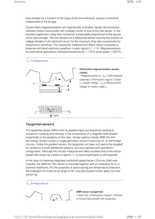 field strength as a function of the angle at the circumference; polarity is therefore
independent of the air gap.
Gauss-effect magnetoresistors are magnetically controlled, bipolar semiconductor
resistors (indium antimonide) with a design similar to that of the Hall sensor. In the
standard application range their resistance is essentially proportional to the square
of the field strength. The two resistors of a differential sensor assume the function of
voltage dividers in the electrical circuit; for the most part, they also compensate for
temperature sensitivity. The substantial measurement effect makes it possible to
dispense with local electronic amplifiers (output signal 0.1...1 V). Magnetoresistors
for automotive applications withstand temperatures ≤170°
C (brief peaks ≤200°C).
Enlarge picture
Differential magnetoresistor sensor
(radial).
1 Magnetoresistor R1, R2, 2 Soft-magnetic
substrate, 3 Permanent magnet, 4 Gear.
U0 Supply voltage, UA (φ) Measurement
voltage at rotation angle φ.
Tangential sensors
The tangential sensor differs from its gradient-type counterpart by reacting to
variations in polarity and intensity in the components of a magnetic field located
tangentially to the periphery of the rotor. Design options include AMR thin-film
technology (barber's pole) or single permalloy resistors featuring full- or half-bridge
circuitry. Unlike the gradient sensor, the tangential unit does not need to be adapted
for variations in tooth distribution patterns, and thus permits semi-punctiform
configuration. Although the intrinsic measurement effect exceeds that of the silicon-
based Hall sensor by a factor of approx. 1...2, local amplification is still required.
In the case of a bearing-integrated crankshaft speed sensor (Simmer shaft-seal
module), the AMR thin-film sensor is mounted together with an evaluation IC on a
common leadframe. For the purposes of space saving and temperature protection,
the evaluation IC is bent at an angle of 90°and also located further away from the
sensor tip.
Enlarge picture
AMR sensor (tangential)
1 Gear (Fe), 2 Permanent magnet, 3 Sensor.
B Control field strength with tangential
页码，3/6
Sensors
2008-1-10
file://D:boschboschdatenengphysiksensorendreh.html
 