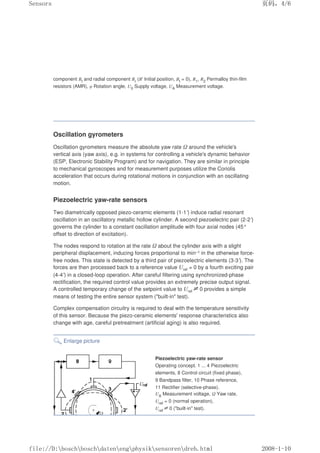 component Bt and radial component Br (B' Initial position, Bt = 0), R1, R2 Permalloy thin-film
resistors (AMR), φ Rotation angle, U0 Supply voltage, UA Measurement voltage.
Oscillation gyrometers
Oscillation gyrometers measure the absolute yaw rate Ω around the vehicle's
vertical axis (yaw axis), e.g. in systems for controlling a vehicle's dynamic behavior
(ESP, Electronic Stability Program) and for navigation. They are similar in principle
to mechanical gyroscopes and for measurement purposes utilize the Coriolis
acceleration that occurs during rotational motions in conjunction with an oscillating
motion.
Piezoelectric yaw-rate sensors
Two diametrically opposed piezo-ceramic elements (1-1') induce radial resonant
oscillation in an oscillatory metallic hollow cylinder. A second piezoelectric pair (2-2')
governs the cylinder to a constant oscillation amplitude with four axial nodes (45°
offset to direction of excitation).
The nodes respond to rotation at the rate Ω about the cylinder axis with a slight
peripheral displacement, inducing forces proportional to min–1 in the otherwise force-
free nodes. This state is detected by a third pair of piezoelectric elements (3-3'). The
forces are then processed back to a reference value Uref = 0 by a fourth exciting pair
(4-4') in a closed-loop operation. After careful filtering using synchronized-phase
rectification, the required control value provides an extremely precise output signal.
A controlled temporary change of the setpoint value to Uref≠0 provides a simple
means of testing the entire sensor system (built-in test).
Complex compensation circuitry is required to deal with the temperature sensitivity
of this sensor. Because the piezo-ceramic elements' response characteristics also
change with age, careful pretreatment (artificial aging) is also required.
Enlarge picture
Piezoelectric yaw-rate sensor
Operating concept. 1 ... 4 Piezoelectric
elements, 8 Control circuit (fixed phase),
9 Bandpass filter, 10 Phase reference,
11 Rectifier (selective-phase).
UA Measurement voltage, Ω Yaw rate,
Uref = 0 (normal operation),
Uref
≠0 (built-in test).
页码，4/6
Sensors
2008-1-10
file://D:boschboschdatenengphysiksensorendreh.html
 