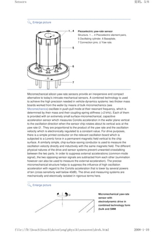 Enlarge picture
Piezoelectric yaw-rate sensor
Structure. 1 ... 4 Piezoelectric element pairs,
5 Oscillating cylinder, 6 Baseplate,
7 Connection pins. Ω Yaw rate.
Micromechanical silicon yaw-rate sensors provide an inexpensive and compact
alternative to today's intricate mechanical sensors. A combined technology is used
to achieve the high precision needed in vehicle-dynamics systems: two thicker mass
boards worked from the wafer by means of bulk micromechanics (see
Micromechanics) oscillate in push-pull mode at their resonant frequency, which is
determined by their mass and their coupling-spring stiffness (2 kHz). Each of them
is provided with an extremely small surface-micromechanical, capacitive
acceleration sensor which measures Coriolis acceleration in the wafer plane vertical
to the oscillation direction when the sensor chip rotates about its vertical axis at the
yaw rate Ω . They are proportional to the product of the yaw rate and the oscillation
velocity which is electronically regulated to a constant value. For drive purposes,
there is a simple printed conductor on the relevant oscillation board which is
subjected to a Lorentz force in a permanent-magnetic field vertical to the chip
surface. A similarly simple, chip-surface-saving conductor is used to measure the
oscillation velocity directly and inductively with the same magnetic field. The different
physical natures of the drive and sensor systems prevent unwanted crosstalking
between the two parts. In order to suppress external accelerations (common-mode
signal), the two opposing sensor signals are subtracted from each other (summation
however can also be used to measure the external acceleration). The precise
micromechanical structure helps to suppress the influence of high oscillation
acceleration with regard to the Coriolis acceleration that is lower by several powers
of ten (cross sensitivity well below 40dB). The drive and measuring systems are
mechanically and electrically isolated in rigorous terms here.
Enlarge picture
Micromechanical yaw-rate
sensor with
electrodynamic drive in
combined technology form
(bulk and SMM
页码，5/6
Sensors
2008-1-10
file://D:boschboschdatenengphysiksensorendreh.html
 