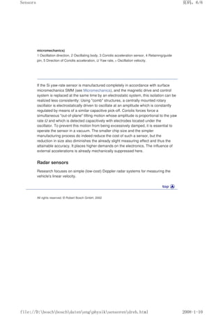 micromechanics)
1 Oscillation direction, 2 Oscillating body, 3 Coriolis acceleration sensor, 4 Retaining/guide
pin, 5 Direction of Coriolis acceleration, Ω Yaw rate, υ Oscillation velocity.
If the Si yaw-rate sensor is manufactured completely in accordance with surface
micromechanics SMM (see Micromechanics), and the magnetic drive and control
system is replaced at the same time by an electrostatic system, this isolation can be
realized less consistently: Using comb structures, a centrally mounted rotary
oscillator is electrostatically driven to oscillate at an amplitude which is constantly
regulated by means of a similar capacitive pick-off. Coriolis forces force a
simultaneous out-of-plane tilting motion whose amplitude is proportional to the yaw
rate Ω and which is detected capacitively with electrodes located under the
oscillator. To prevent this motion from being excessively damped, it is essential to
operate the sensor in a vacuum. The smaller chip size and the simpler
manufacturing process do indeed reduce the cost of such a sensor, but the
reduction in size also diminishes the already slight measuring effect and thus the
attainable accuracy. It places higher demands on the electronics. The influence of
external accelerations is already mechanically suppressed here.
Radar sensors
Research focuses on simple (low-cost) Doppler radar systems for measuring the
vehicle's linear velocity.
All rights reserved. © Robert Bosch GmbH, 2002
页码，6/6
Sensors
2008-1-10
file://D:boschboschdatenengphysiksensorendreh.html
 
