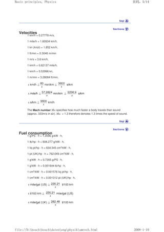 Velocities
1 km/h = 0.27778 m/s,
1 mile/h = 1.60934 km/h,
1 kn (knot) = 1.852 km/h,
1 ft/min = 0.3048 m/min
1 m/s = 3.6 km/h,
1 km/h = 0.62137 mile/h,
1 km/h = 0.53996 kn,
1 m/min = 3.28084 ft/min,
The Mach number Ma specifies how much faster a body travels than sound
(approx. 333m/s in air). Ma = 1.3 therefore denotes 1.3 times the speed of sound.
Fuel consumption
1 g/PS · h = 1.3596 g/kW · h,
1 Ib/hp · h = 608.277 g/kW · h,
1 liq pt/hp · h = 634.545 cm3/kW · h,
1 pt (UK)/hp · h = 762,049 cm3/kW · h,
1 g/kW · h = 0.7355 g/PS · h,
1 g/kW · h = 0.001644 lb/hp · h,
1 cm3/kW · h = 0.001576 liq pt/hp · h,
1 cm3/kW · h = 0.001312 pt (UK)/hp · h,
页码，5/14
Basic principles, Physics
2008-1-10
file://D:boschboschdatenengphysikumrech.html
 