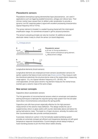 Piezoelectric sensors
Piezoelectric bimorphous spring elements/two-layer piezoceramics , are used in
applications such as triggering seatbelt tensioners, airbags and rollover bars. Their
intrinsic inertial mass causes them to deflect under acceleration to provide a
dynamic (not DC response pattern) signal with excellent processing characteristics
(typical frequency limit of 10 Hz).
The sensor element is located in a sealed housing shared with the initial signal-
amplification stage. It is sometimes encased in gel for physical protection.
The sensor's actuating principle can also be inverted: An additional actuator
electrode makes it easy to check the sensor (on-board diagnosis).
Enlarge picture
Piezoelectric sensor
a) At rest, b) During acceleration a.
1 Piezo-ceramic bimorphous spring element.
UA Measurement voltage.
Longitudinal elements (knock sensors)
Longitudinal elements are employed as knock sensors (acceleration sensors) for
ignition systems that feature knock control (see Knock control) They measure (with
low directional selectivity) the structure-borne noise at the engine block (measuring
range approx. 10 g at a typical vibration frequency of 5...20 kHz). An
unencapsulated, annular piezo-ceramic ring element measures the inertial forces
exerted upon a seismic mass of the same shape.
New sensor concepts
Capacitive silicon acceleration sensors
The first generation of micromechanical sensors relied on anisotropic and selective
etching techniques to fabricate the required spring-mass system from the full wafer
(bulk silicon micromechanics) and produce the spring profile.
Capacitive pick-offs have proven especially effective for the high-precision
measurement of this seismic-mass deflection. This design entails the use of
supplementary silicon or glass wafers with counter-electrodes above and below the
spring-held seismic mass. This leads to a 3-layer structure, whereby the wafers and
their counterelectrodes also provide overload protection.
A precisely metered air cushion in the hermetically-sealed oscillating system
provides an extremely compact yet efficient and inexpensive damping unit with good
temperature response characteristics. Current designs almost always employ a
fusion bonding process to join the three silicon wafers directly.
页码，2/4
Sensors
2008-1-10
file://D:boschboschdatenengphysiksensorenbeschls.html
 