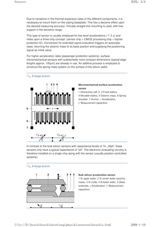 Due to variations in the thermal expansion rates of the different components, it is
necessary to mount them on the casing baseplate. This has a decisive effect upon
the desired measuring accuracy. Virtually straight-line mounting is used, with free
support in the sensitive range.
This type of sensor is usually employed for low-level accelerations (≤2 g) and
relies upon a three-chip concept: (sensor chip + CMOS processing chip + bipolar
protection IC). Conversion for extended signal evaluation triggers an automatic
reset, returning the seismic mass to its base position and supplying the positioning
signal as initial value.
For higher acceleration rates (passenger-protection systems), surface-
micromechanical sensors with substantially more compact dimensions (typical edge
lengths approx. 100µm) are already in use. An additive process is employed to
construct the spring-mass system on the surface of the silicon wafer.
Enlarge picture
Micromechanical-surface acceleration
sensor
1 Elementary cell, 2, 3 Fixed wafers,
4 Movable wafers, 5 Seismic mass, 6 Spring
shoulder, 7 Anchor. a Acceleration,
C Measurement capacitors.
In contrast to the bulk silicon sensors with capacitance levels of 10...20pF, these
sensors only have a typical capacitance of 1pF. The electronic evaluating circuitry is
therefore installed on a single chip along with the sensor (usually position-controlled
systems).
Enlarge picture
Bulk silicon acceleration sensor
1 Si upper wafer, 2 Si center wafer (seismic
mass), 3 Si oxide, 4 Si lower wafer, 5 Glass
substrate. a Acceleration. C Measurement
capacitors.
页码，3/4
Sensors
2008-1-10
file://D:boschboschdatenengphysiksensorenbeschls.html
 