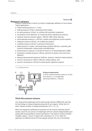 Sensors
Pressure sensors
Pressure measurement is direct, by means of diaphragm deflection or force sensor.
Typical applications:
 intake-manifold pressure (1...5 bar),
 braking pressure (10 bar), electropneumatic brakes,
 air-spring pressure (16 bar), for vehicles with pneumatic suspension,
 tire pressure (5 bar absolute), for monitoring and/or adjusting tire pressure,
 hydraulic reservoir pressure (approx. 200 bar), ABS, power steering,
 shock-absorber pressure (+ 200 bar), chassis and suspension-control systems,
 refrigerant pressure (35 bar), air-conditioning systems,
 modulator pressure (35 bar), automatic transmissions,
 brake pressure in master- and wheel-brake cylinders (200 bar), automatic yaw-
moment compensation, electronically controlled brake,
 positive/vacuum pressure in fuel tank (0.5 bar) for on-board diagnostics (OBD),
 combustion-chamber pressure (100 bar, dynamic) for ignition miss and knock
detection,
 diesel pumping-element pressure (1000 bar, dynamic), electronic diesel injection,
 common-rail pressure (1500 to 1800 bar), diesel engines, and
 common-rail pressure (100 bar) for spark-ignition (gasoline) engines.
Enlarge picture
Pressure measurement
a) Direct, pressure-sensitive resistor (3), b) with
force sensor (1), c) via diaphragm
deformation/DMS (2). p Pressure.
Thick-film pressure sensors
The measurement diaphragm and its strain-gauge resistors (DMS) both use thick-
film technology to measure absolute pressures of up to approx. 20 bar with a K
factor (relative variation in resistance/expansion) of K = 12...15.
When the respective coefficients of expansion for the ceramic substrate and the
ceramic cover film are correct, the diaphragm will form a dome-shaped bubble upon
cooling after being bonded-on during manufacture. The result is a hollow chamber
(bubble) approx. 100 µm in height, with a diameter of 3...5 mm. After the
application of additional thick-film strain-gauge resistors, the unit is hermetically
页码，1/4
Sensors
2008-1-10
file://D:boschboschdatenengphysiksensorendrucks.html
 