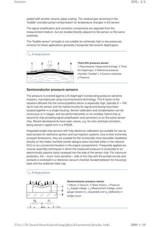 sealed with another ceramic glass coating. The residual gas remaining in the
bubble provides partial compensation for temperature changes in the sensor.
The signal-amplification and correction components are separate from the
measurement medium, but are located directly adjacent to the sensor on the same
substrate.
The bubble sensor principle is not suitable for extremely high or low pressures;
versions for these applications generally incorporate flat ceramic diaphragms.
Enlarge picture
Thick-film pressure sensor
1 Piezoresistive measurement bridge, 2 Thick-
film diaphragm, 3 Reference-pressure
chamber (bubble), 4 Ceramic substrate.
p Pressure.
Semiconductor pressure sensors
The pressure is exerted against a Si diaphragm incorporating pressure-sensitive
resistors, manufactured using micromechanics technology. The K factor of the
resistors diffused into the monocrystalline silicon is especially high, typically K = 100.
Up to now the sensor and the hybrid circuitry for signal processing have been
located together in a single housing. Sensor calibration and compensation can be
continuous or in stages, and are performed either on an ancillary hybrid chip (a
second Si chip providing signal amplification and correction) or on the same sensor
chip. Recent developments have seen values, e.g. for zero and lead correction,
being stored in digital form in a PROM.
Integrated single-chip sensors with fully electronic calibration are suitable for use as
load sensors for electronic ignition and fuel-injection systems. Due to their extremely
compact dimensions, they are suitable for the functionally more favorable installation
directly on the intake manifold (earlier designs were mounted either in the relevant
ECU or at a convenient location in the engine compartment). Frequently applied are
reverse assembly techniques in which the measured pressure is conducted to an
electronically passive cavity recessed into the side of the sensor chip. For maximum
protection, the – much more sensitive – side of the chip with the printed circuits and
contacts is enclosed in a reference-vacuum chamber located between the housing's
base and the soldered metal cap.
Enlarge picture
Semiconductor pressure sensor
1 Silicon, 2 Vacuum, 3 Glass (Pyrex). p Pressure,
U0 Supply voltage, UA Measurement voltage, strain-
gauge resistors R1 (expanded) and R2 (deflected) in
bridge circuit.
页码，2/4
Sensors
2008-1-10
file://D:boschboschdatenengphysiksensorendrucks.html
 