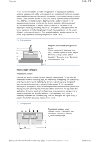 These sensors will also be available for application in tire-pressure monitoring
systems. Measurement will be continuous and non-contacting (transformer concept).
A virtually identical sensor chip can also be used as a combustion-chamber pressure
sensor. This is provided that the Si chip is not directly exposed to high temperatures
(max. 600°
C). A metallic insulation diaphragm and a soldered transfer rod of
adequate length (several mm) furnish the desired protection. Micromechanical
techniques are employed to apply a miniature pedestal to the center of the
diaphragm, effectively converting the unit to a force sensor. The rod transmits the
forces registered at the front diaphragm through the pedestal and into the sensor
chip with a minimum of distortion. This remote installation position means that the
chip is only subjected to operating temperatures below 150°
C.
Enlarge picture
Integrated silicon combustion-pressure
sensor
1 Force-transfer rod, 2 Si pedestal (force
input), 3 Integral Si pressure sensor, 4 Pyrex,
5 Ceramic auxiliary subplate, 6 Steel
baseplate, 7 Connection pins. F Combustion-
chamber pressure force.
New sensor concepts
Piezoelectric sensors
Piezoelectric sensors provide dynamic pressure measurement. On electronically
controlled diesel fuel-injection pumps, for determining port opening and port closing
(end of pump delivery and start of pump delivery respectively) only changes of
pumping-element pressure are registered by the sensor. A thin intermediate
diaphragm is employed for direct or indirect pressure transmission to a cylindrical or
rectangular piezo-ceramic pellet. Because extreme precision is not required in this
application, deviations resulting from hysteresis, temperature and aging are not a
major consideration. An amplifier featuring a high-resistance input circuit is
frequently installed in the sealed housing. This unit decouples the signal locally to
prevent shunts from producing measurement errors.
Enlarge picture
Piezoelectric pressure sensor
1 Metallic coating, 2 Piezoelectric disk,
3 Insulation, 4 Housing. p Pressure,
UA Measurement voltage.
页码，3/4
Sensors
2008-1-10
file://D:boschboschdatenengphysiksensorendrucks.html
 