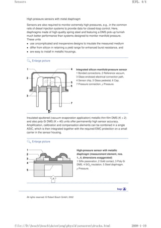 High-pressure sensors with metal diaphragm
Sensors are also required to monitor extremely high pressures, e.g., in the common
rails of diesel injection systems to provide data for closed-loop control. Here,
diaphragms made of high-quality spring steel and featuring a DMS pick-up furnish
much better performance than systems designed to monitor manifold pressure.
These units
 use uncomplicated and inexpensive designs to insulate the measured medium
 differ from silicon in retaining a yield range for enhanced burst resistance, and
 are easy to install in metallic housings.
Enlarge picture
Integrated silicon manifold-pressure sensor
1 Bonded connections, 2 Reference vacuum,
3 Glass-enclosed electrical connection path,
4 Sensor chip, 5 Glass pedestal, 6 Cap,
7 Pressure connection. p Pressure.
Insulated sputtered (vacuum-evaporation application) metallic thin-film DMS (K = 2)
and also poly-Si DMS (K = 40) units offer permanently high sensor accuracy.
Amplification, calibration and compensation elements can be combined in a single
ASIC, which is then integrated together with the required EMC protection on a small
carrier in the sensor housing.
Enlarge picture
High-pressure sensor with metallic
diaphragm (measurement element, nos.
1...4, dimensions exaggerated)
1 SiNx passivation, 2 Gold contact, 3 Poly-Si
DMS, 4 SiO2 insulation, 5 Steel diaphragm.
p Pressure.
All rights reserved. © Robert Bosch GmbH, 2002
页码，4/4
Sensors
2008-1-10
file://D:boschboschdatenengphysiksensorendrucks.html
 