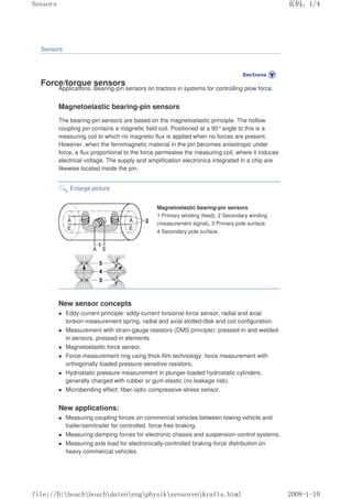 Sensors
Force/torque sensors
Applications: Bearing-pin sensors on tractors in systems for controlling plow force.
Magnetoelastic bearing-pin sensors
The bearing-pin sensors are based on the magnetoelastic principle. The hollow
coupling pin contains a magnetic field coil. Positioned at a 90°angle to this is a
measuring coil to which no magnetic flux is applied when no forces are present.
However, when the ferromagnetic material in the pin becomes anisotropic under
force, a flux proportional to the force permeates the measuring coil, where it induces
electrical voltage. The supply and amplification electronics integrated in a chip are
likewise located inside the pin.
Enlarge picture
Magnetoelastic bearing-pin sensors
1 Primary winding (feed), 2 Secondary winding
(measurement signal), 3 Primary pole surface,
4 Secondary pole surface.
New sensor concepts
 Eddy-current principle: eddy-current torsional-force sensor, radial and axial
torsion-measurement spring, radial and axial slotted-disk and coil configuration.
 Measurement with strain-gauge resistors (DMS principle): pressed-in and welded-
in sensors, pressed-in elements.
 Magnetoelastic force sensor.
 Force-measurement ring using thick-film technology: force measurement with
orthogonally loaded pressure-sensitive resistors.
 Hydrostatic pressure measurement in plunger-loaded hydrostatic cylinders,
generally charged with rubber or gum elastic (no leakage risk).
 Microbending effect: fiber-optic compressive-stress sensor.
New applications:
 Measuring coupling forces on commercial vehicles between towing vehicle and
trailer/semitrailer for controlled, force-free braking.
 Measuring damping forces for electronic chassis and suspension-control systems.
 Measuring axle load for electronically-controlled braking-force distribution on
heavy commercial vehicles.
页码，1/4
Sensors
2008-1-10
file://D:boschboschdatenengphysiksensorenkrafts.html
 